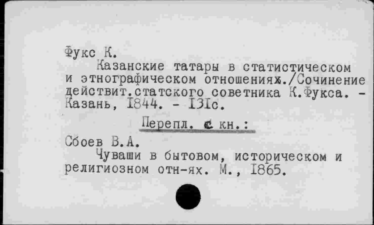 ﻿Фукс К.
Казанские татары в статистическом и этнографическом отношениях./Сочинение цействит.статского советника К.Фукса. -Казань, 1844. - 131с.
Перепл. с. кн. :
Сбоев В.А.
Чуваши в бытовом, историческом и религиозном отн-ях. М., 1865.